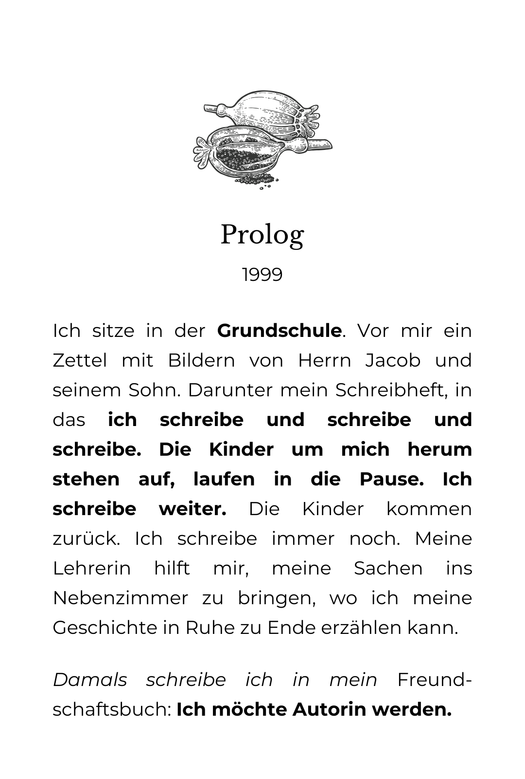 Die grafische Zeichnung von Mohnkapseln aus denen Samen rinnt. Darunter der Text: Prolog. 1999. 1999 Ich sitze in der Grundschule. Vor mir ein Zettel mit Bildern von Herrn Jacob und seinem Sohn. Darunter mein Schreibheft, in das ich schreibe und schreibe und schreibe. Die Kinder um mich herum stehen auf, laufen in die Pause. Ich schreibe weiter. Die Kinder kommen zurück. Ich schreibe immer noch. Meine Lehrerin hilft mir, meine Sachen ins Nebenzimmer zu bringen, wo ich meine Geschichte in Ruhe zu Ende erzählen kann. Damals schreibe ich in mein Freund-schaftsbuch: Ich möchte Autorin werden.