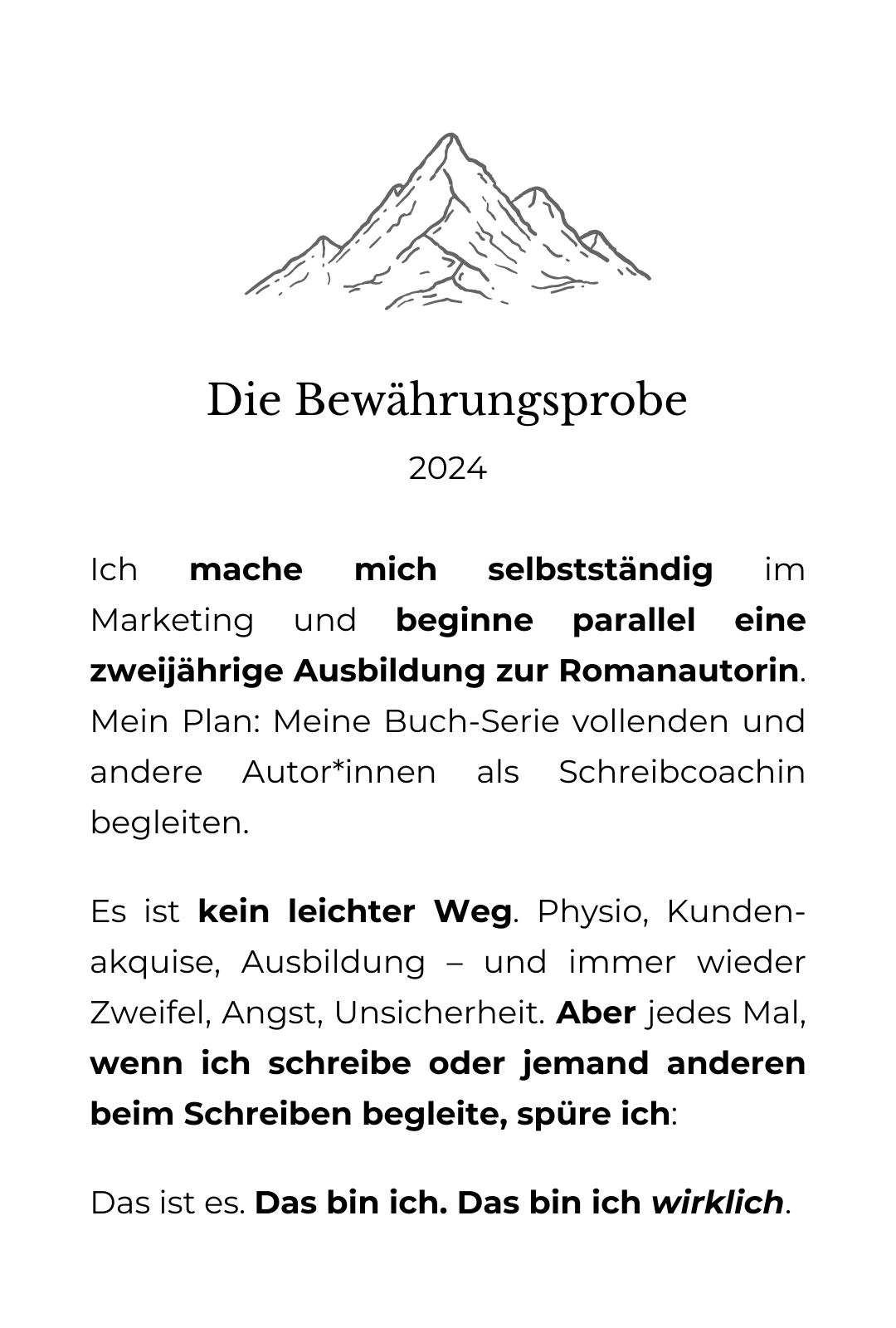 Grafische Zeichnung eines Berges. Darunter der Text: Bewährungsprobe: 2024 Ich mache mich selbstständig im Marketing und beginne parallel eine zweijährige Ausbildung zur Romanautorin. Mein Plan: Meine Buch-Serie vollenden und andere Autor*innen als Schreibcoachin begleiten. Es ist kein leichter Weg. Physio, Kunden-akquise, Ausbildung – und immer wieder Zweifel, Angst, Unsicherheit. Aber jedes Mal, wenn ich schreibe oder jemand anderen beim Schreiben begleite, spüre ich: Das ist es. Das bin ich. Das bin ich wirklich.