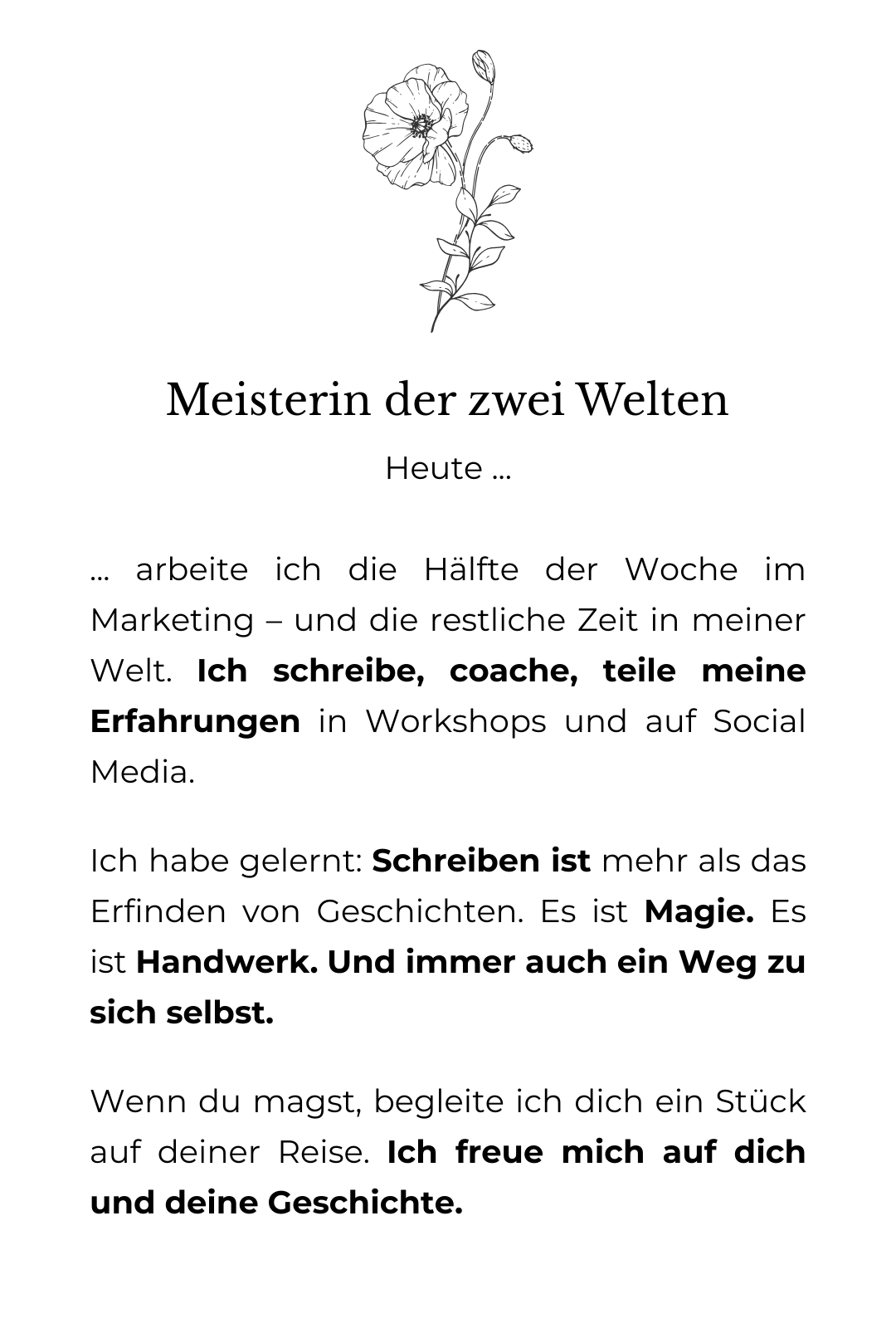 grafische Zeichnung einer erblühten Mohnblume. Darunter der Text: Meisterin der zwei Welten: Heute ... ... arbeite ich die Hälfte der Woche im Marketing – und die restliche Zeit in meiner Welt. Ich schreibe, coache, teile meine Erfahrungen in Workshops und auf Social Media. Ich habe gelernt: Schreiben ist mehr als das Erfinden von Geschichten. Es ist Magie. Es ist Handwerk. Und immer auch ein Weg zu sich selbst. Wenn du magst, begleite ich dich ein Stück auf deiner Reise. Ich freue mich auf dich und deine Geschichte.