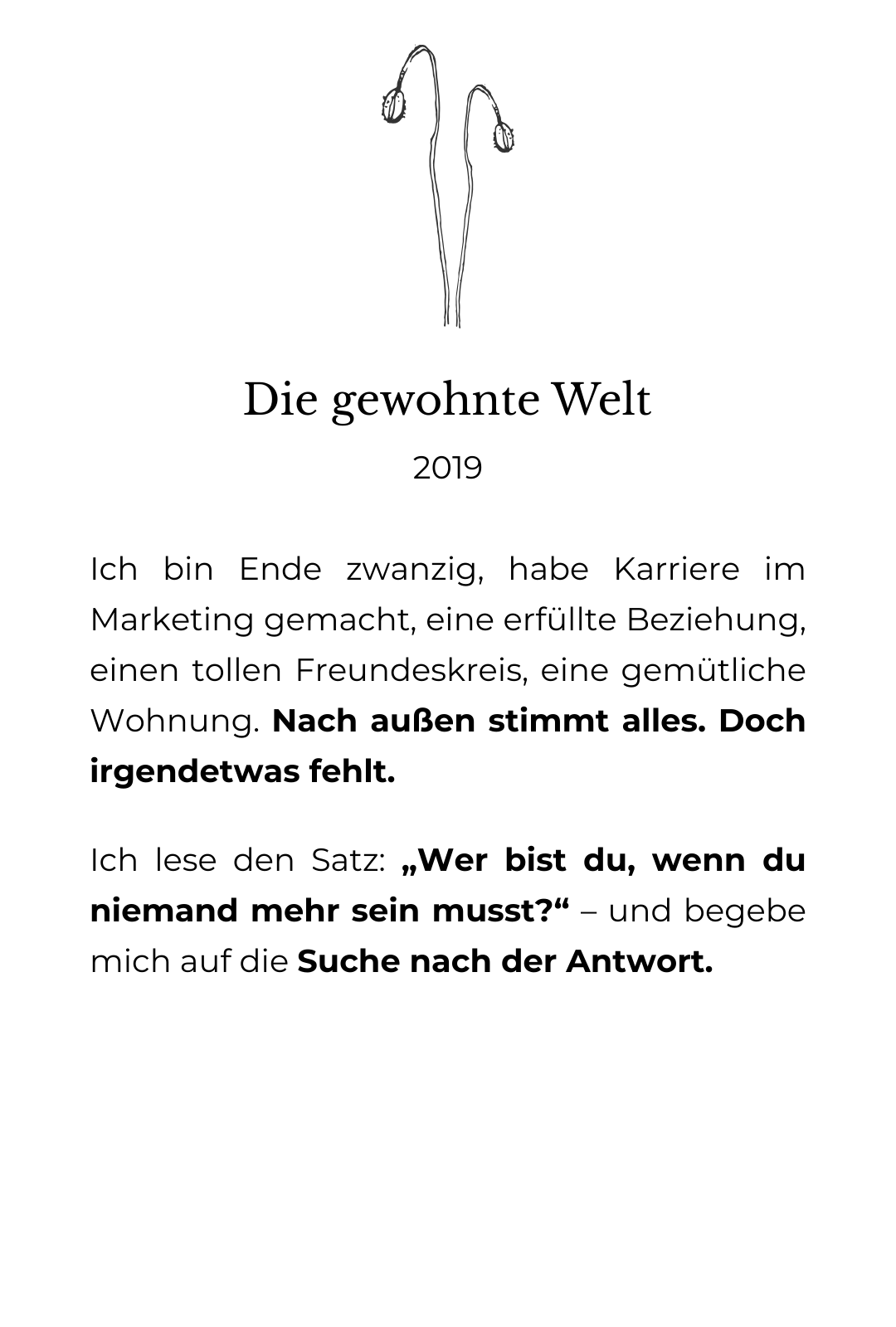 Die grafische Zeichnung von einer Mohnblume. Die Blüten sind noch verkapselt. Drunter der Text: Die gewohnte Welt. 2019: Ich bin Ende zwanzig, habe Karriere im Marketing gemacht, eine erfüllte Beziehung, einen tollen Freundeskreis, eine gemütliche Wohnung. Nach außen stimmt alles. Doch irgendetwas fehlt. Ich lese den Satz: „Wer bist du, wenn du niemand mehr sein musst?“ – und begebe mich auf die Suche nach der Antwort.