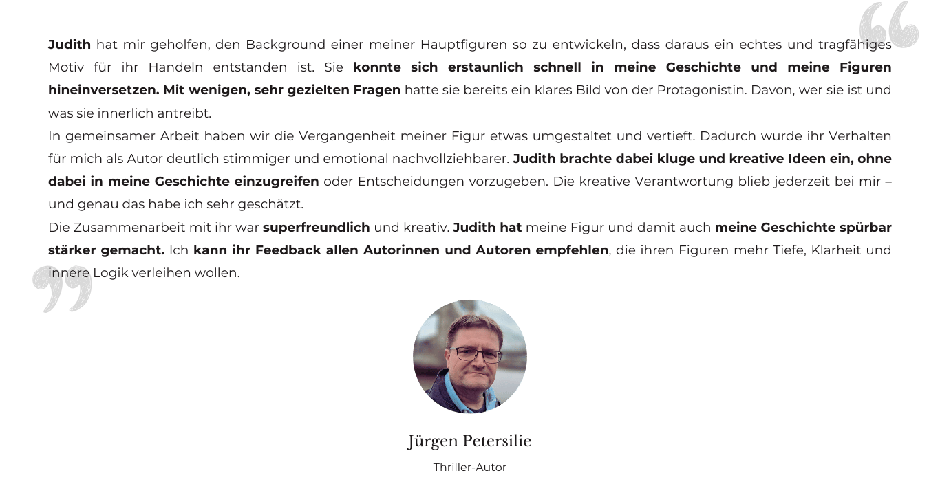 Testimonial von Thriller-Autor Jürgen Petersilie: Judith hat mir geholfen, den Background einer meiner Hauptfiguren so zu entwickeln, dass daraus ein echtes und tragfähiges Motiv für ihr Handeln entstanden ist. Sie konnte sich erstaunlich schnell in meine Geschichte und meine Figuren hineinversetzen. Mit wenigen, sehr gezielten Fragen hatte sie bereits ein klares Bild von der Protagonistin. Davon, wer sie ist und was sie innerlich antreibt. In gemeinsamer Arbeit haben wir die Vergangenheit meiner Figur etwas umgestaltet und vertieft. Dadurch wurde ihr Verhalten für mich als Autor deutlich stimmiger und emotional nachvollziehbarer. Judith brachte dabei kluge und kreative Ideen ein, ohne dabei in meine Geschichte einzugreifen oder Entscheidungen vorzugeben. Die kreative Verantwortung blieb jederzeit bei mir – und genau das habe ich sehr geschätzt. Die Zusammenarbeit mit ihr war superfreundlich und kreativ. Judith hat meine Figur und damit auch meine Geschichte spürbar stärker gemacht. Ich kann ihr Feedback allen Autorinnen und Autoren empfehlen, die ihren Figuren mehr Tiefe, Klarheit und innere Logik verleihen wollen.