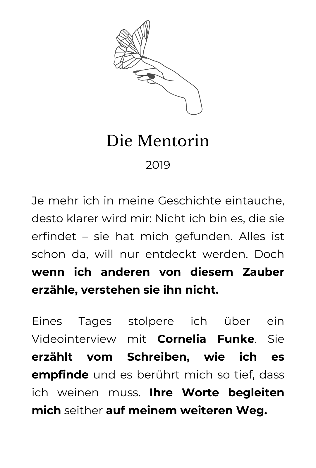 Die grafische Zeichnung einer Hand, auf deren Finger ein Schmetterling landet. Darunter der Text: Die Mentorin: 2019 Je mehr ich in meine Geschichte eintauche, desto klarer wird mir: Nicht ich bin es, die sie erfindet – sie hat mich gefunden. Alles ist schon da, will nur entdeckt werden. Doch wenn ich anderen von diesem Zauber erzähle, verstehen sie ihn nicht. Eines Tages stolpere ich über ein Videointerview mit Cornelia Funke. Sie erzählt vom Schreiben, wie ich es empfinde und es berührt mich so tief, dass ich weinen muss. Ihre Worte begleiten mich seither auf meinem weiteren Weg.