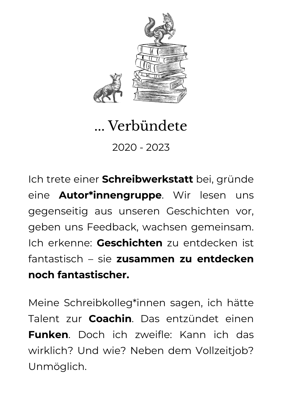 Grafische Zeichnung eines großen Bücherstapels, der von 2 Füchsen erklommen wird. Der eine ist schon oben, der andere setzt zum Sprung an. Darunter der Text: Verbündete: 2020 - 2023 Ich trete einer Schreibwerkstatt bei, gründe eine Autor*innengruppe. Wir lesen uns gegenseitig aus unseren Geschichten vor, geben uns Feedback, wachsen gemeinsam. Ich erkenne: Geschichten zu entdecken ist fantastisch – sie zusammen zu entdecken noch fantastischer. Meine Schreibkolleg*innen sagen, ich hätte Talent zur Coachin. Das entzündet einen Funken. Doch ich zweifle: Kann ich das wirklich? Und wie? Neben dem Vollzeitjob? Unmöglich.