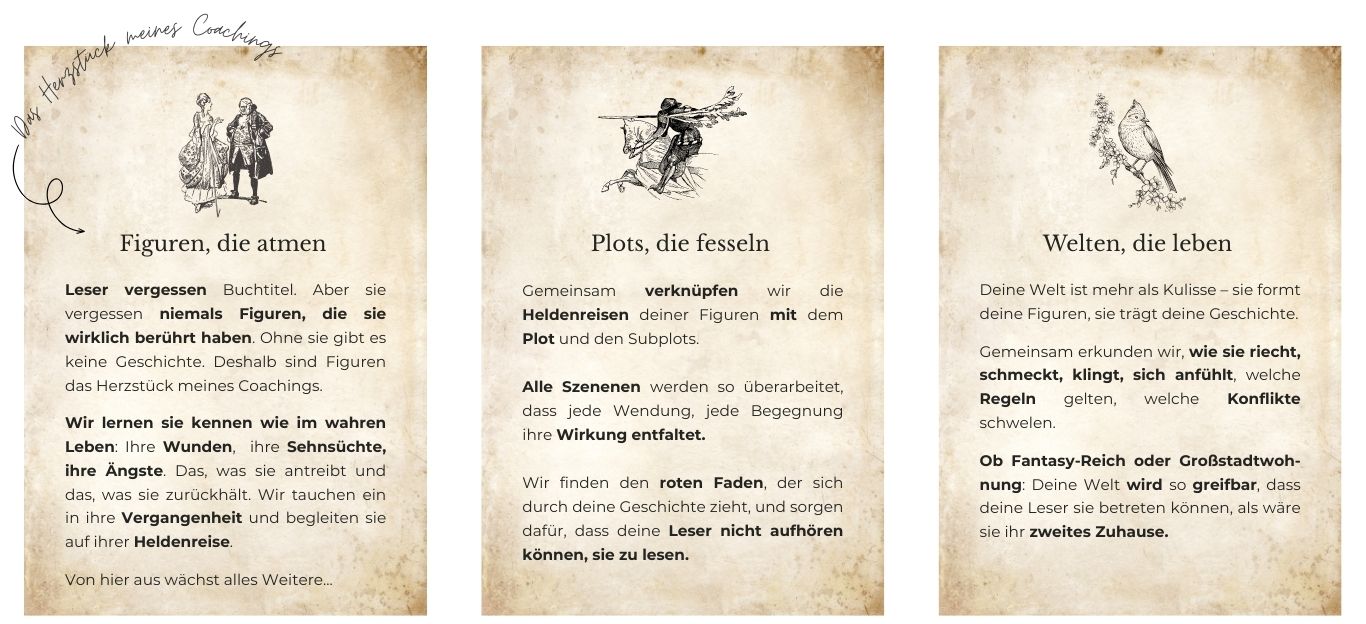 Mein Angebot dargestellt in 3 Kästen: 1) Figuren die Atmen: Leser vergessen Buchtitel. Aber sie vergessen niemals Figuren, die sie wirklich berührt haben. Ohne sie gibt es keine Geschichten - deshalb sind Figuren das Herzstück meines Coachings. Wir lernen sie kennen wie im wahren Leben - Stück für Stück. Ihre Wunden, ihre Sehnsüchte, ihre Ängste. Das, was sie antreibt und das, was sie zurückhält. Wir tauchen ein in ihre Vergangenheit und begleiten sie auf ihrer Heldenreise. Von hier aus wächst alles Weitere... 2) Plots, die fesseln: Gemeinsam verknüpfen wir die Heldenreise deiner Figuren mit dem Plot und den Subplots. Alle Szenenen werden so überarbeitet, dass jede Wendung, jede Begegnung ihre Wirkung entfaltet. Wir finden den roten Faden, der sich durch deine Geschichte zieht, und sorgen dafür, dass deine Leser nicht aufhören können, sie zu lesen. 3) Welten, die leben: Deine Welt ist mehr als Kulisse – sie formt deine Figuren, sie trägt deine Geschichte. Gemeinsam erkunden wir, wie sie riecht, schmeckt, klingt, sich anfühlt, welche Regeln gelten, welche Konflikte schwelen. Ob Fantasy-Reich oder Großstadtwoh-nung: Deine Welt wird so greifbar, dass deine Leser sie betreten können, als wäre sie ihr zweites Zuhause.