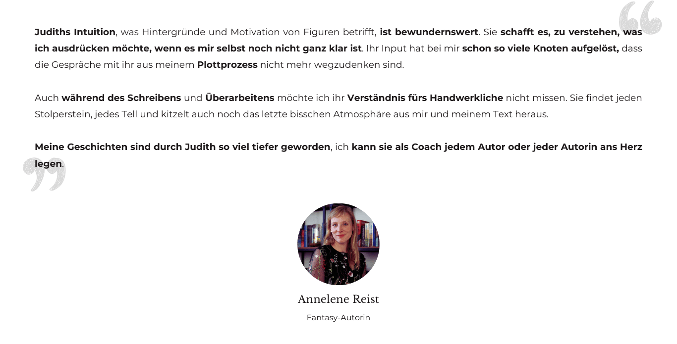 Testimonial von Fantasy-Autorin Annelene Reist: Judiths Intuition, was Hintergründe und Motivation von Figuren betrifft, ist bewundernswert. Sie schafft es, zu verstehen, was ich ausdrücken möchte, wenn es mir selbst noch nicht ganz klar ist. Ihr Input hat bei mir schon so viele Knoten aufgelöst, dass die Gespräche mit ihr aus meinem Plottprozess nicht mehr wegzudenken sind. Auch während des Schreibens und Überarbeitens möchte ich ihr Verständnis fürs Handwerkliche nicht missen. Sie findet jeden Stolperstein, jedes Tell und kitzelt auch noch das letzte bisschen Atmosphäre aus mir und meinem Text heraus. Meine Geschichten sind durch Judith so viel tiefer geworden, ich kann sie als Coach jedem Autor oder jeder Autorin ans Herz legen.