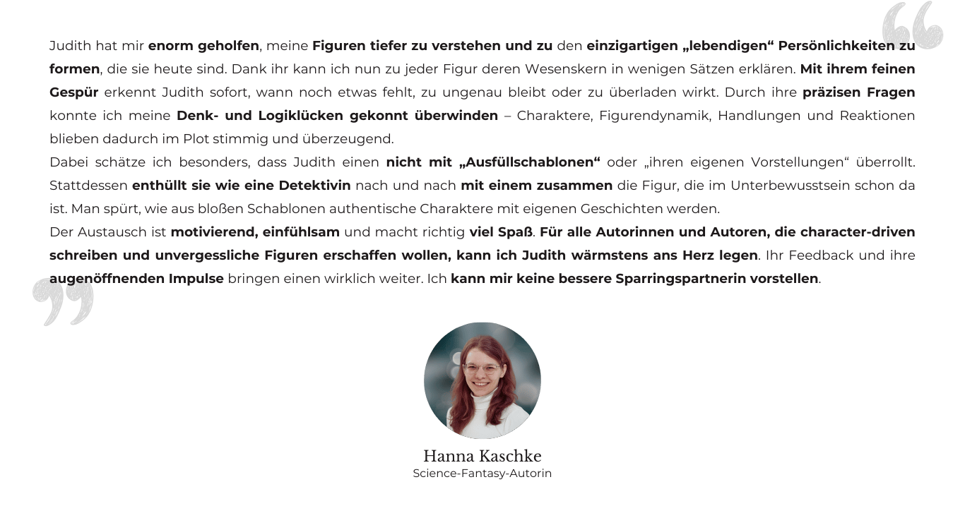 Testimonial von Hanna Kaschke, Science-Fantasy-Autorin: Judith hat mir enorm geholfen, meine Figuren tiefer zu verstehen und zu den einzigartigen „lebendigen“ Persönlichkeiten zu formen, die sie heute sind. Dank ihr kann ich nun zu jeder Figur deren Wesenskern in wenigen Sätzen erklären. Mit ihrem feinen Gespür erkennt Judith sofort, wann noch etwas fehlt, zu ungenau bleibt oder zu überladen wirkt. Durch ihre präzisen Fragen konnte ich meine Denk- und Logiklücken gekonnt überwinden – Charaktere, Figurendynamik, Handlungen und Reaktionen blieben dadurch im Plot stimmig und überzeugend. Dabei schätze ich besonders, dass Judith einen nicht mit „Ausfüllschablonen“ oder „ihren eigenen Vorstellungen“ überrollt. Stattdessen enthüllt sie wie eine Detektivin nach und nach mit einem zusammen die Figur, die im Unterbewusstsein schon da ist. Man spürt, wie aus bloßen Schablonen authentische Charaktere mit eigenen Geschichten werden. Der Austausch ist motivierend, einfühlsam und macht richtig viel Spaß. Für alle Autorinnen und Autoren, die character-driven schreiben und unvergessliche Figuren erschaffen wollen, kann ich Judith wärmstens ans Herz legen. Ihr Feedback und ihre augenöffnenden Impulse bringen einen wirklich weiter. Ich kann mir keine bessere Sparringspartnerin vorstellen.