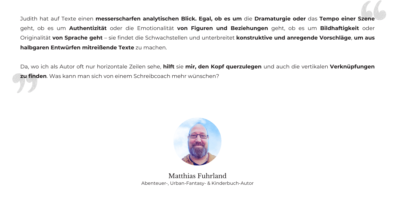 Testimonial von Abenteuer-Romanautor Matthias Fuhrland: udith hat auf Texte einen messerscharfen analytischen Blick. Egal, ob es um die Dramaturgie oder das Tempo einer Szene geht, ob es um Authentizität oder die Emotionalität von Figuren und Beziehungen geht, ob es um Bildhaftigkeit oder Originalität von Sprache geht – sie findet die Schwachstellen und unterbreitet konstruktive und anregende Vorschläge, um aus halbgaren Entwürfen mitreißende Texte zu machen. Da, wo ich als Autor oft nur horizontale Zeilen sehe, hilft sie mir, den Kopf querzulegen und auch die vertikalen Verknüpfungen zu finden. Was kann man sich von einem Schreibcoach mehr wünschen?