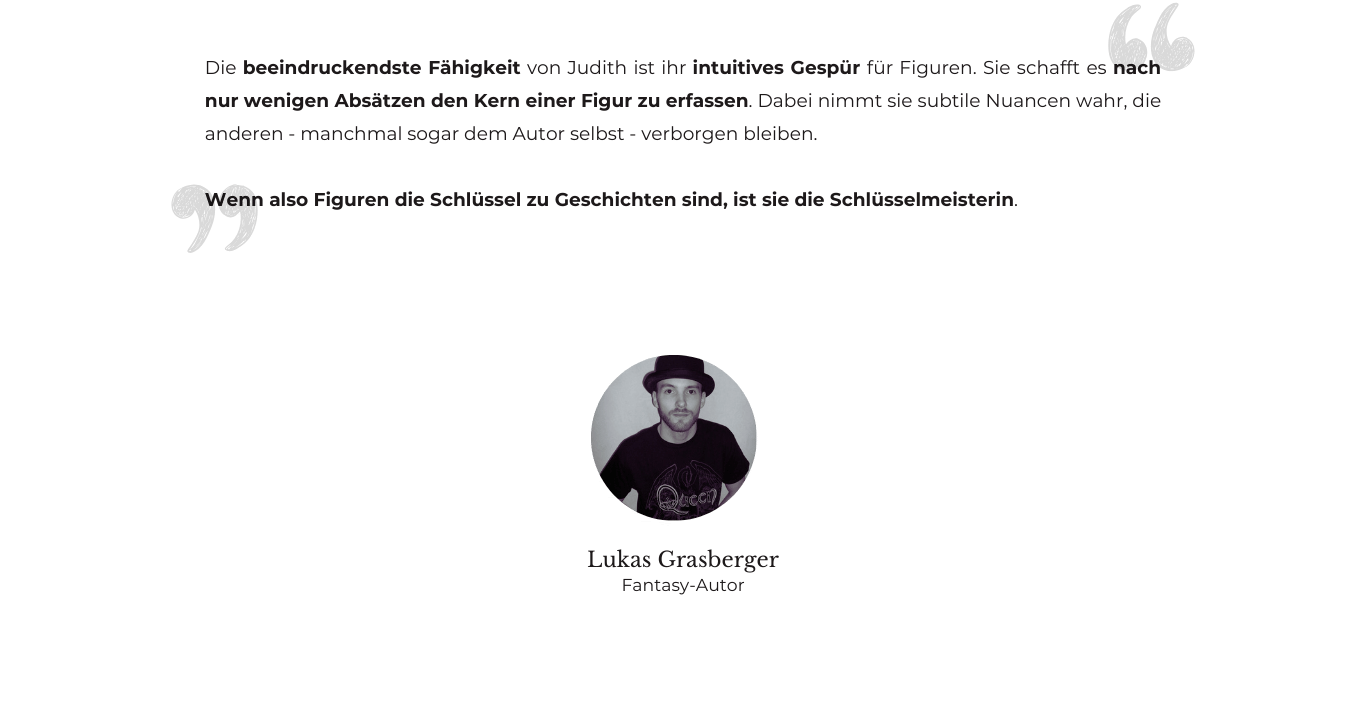 Testimonial von Fantasy-Autor Lukas Grasberger: "Die beeindruckendste Fähigkeit von Judith ist ihr intuitives Gespür für Figuren. Sie schafft es nach nur wenigen Absätzen den Kern einer Figur zu erfassen. Dabei nimmt sie subtile Nuancen wahr, die anderen - manchmal sogar dem Autor selbst - verborgen bleiben. Wenn also Figuren die Schlüssel zu Geschichten sind, ist sie die Schlüsselmeisterin.”