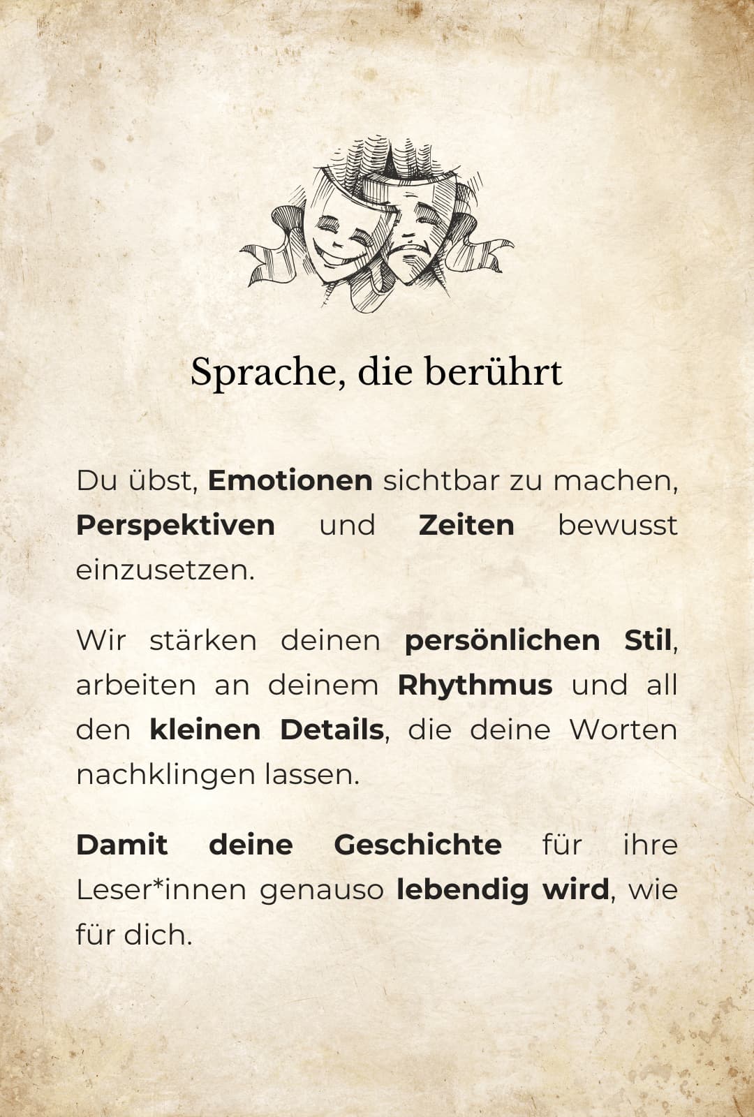 Grafische Darstellung: Oben eine Zeichnung zweier Masken mit verschiedenen Emotionen. Darunter der folgende Text: Sprache, die berührt: Du übst, Emotionen sichtbar zu machen, Perspektiven und Zeiten bewusst einzusetzen. Wir stärken deinen persönlichen Stil, arbeiten an deinem Rhythmus und all den kleinen Details, die deine Worten nachklingen lassen. Damit deine Geschichte für ihre Leser*innen genauso lebendig wird, wie für dich.